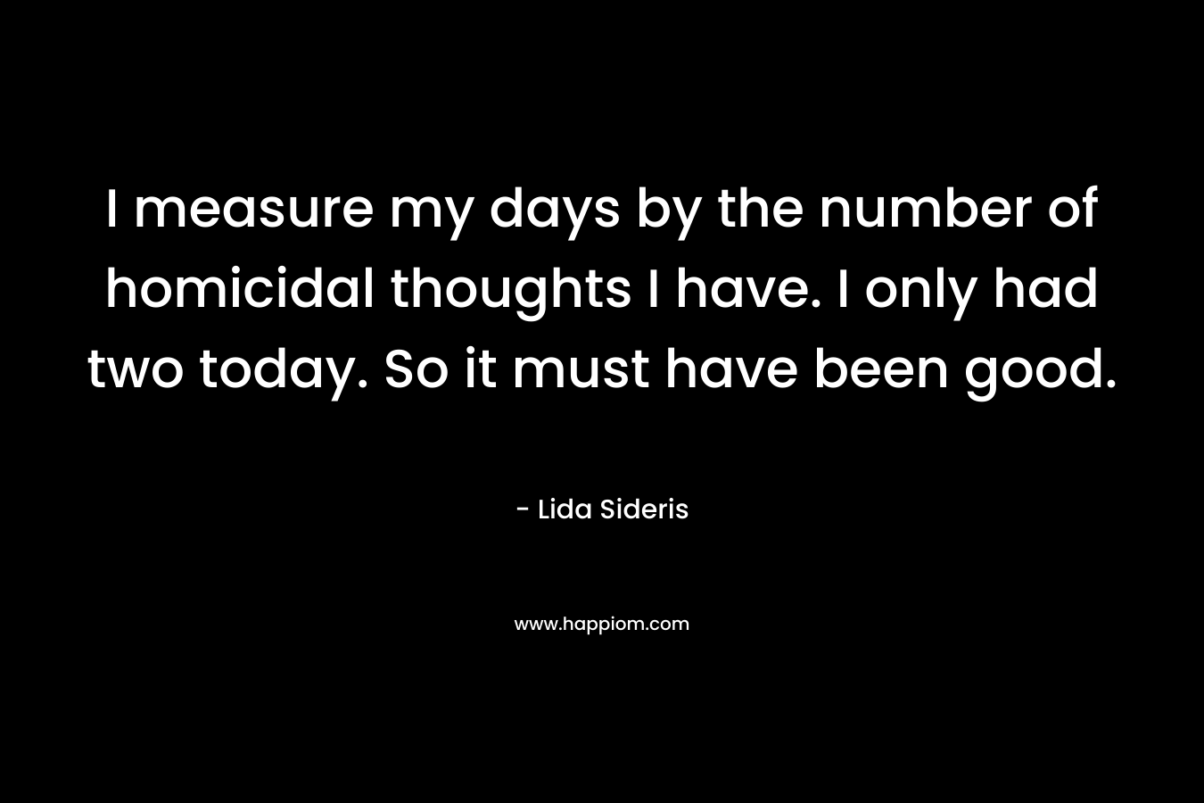 I measure my days by the number of homicidal thoughts I have. I only had two today. So it must have been good. – Lida Sideris