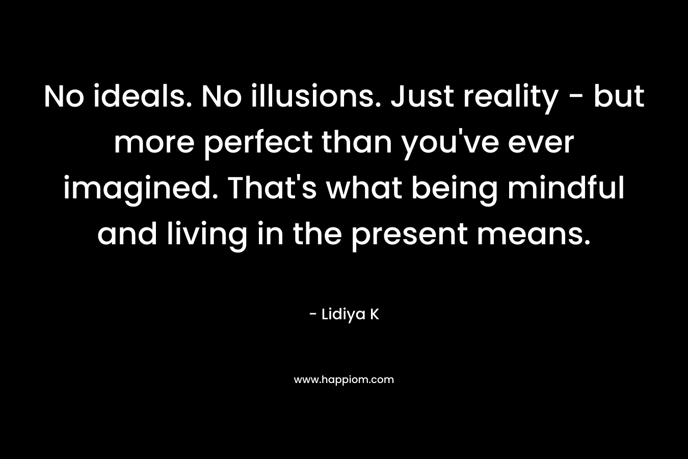 No ideals. No illusions. Just reality – but more perfect than you’ve ever imagined. That’s what being mindful and living in the present means. – Lidiya K