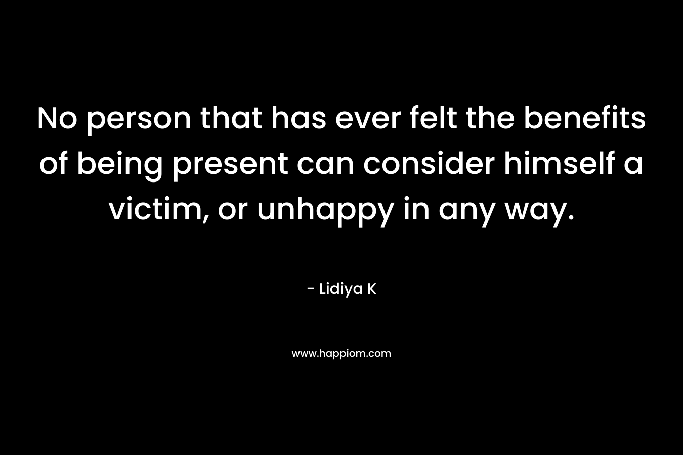 No person that has ever felt the benefits of being present can consider himself a victim, or unhappy in any way. – Lidiya K