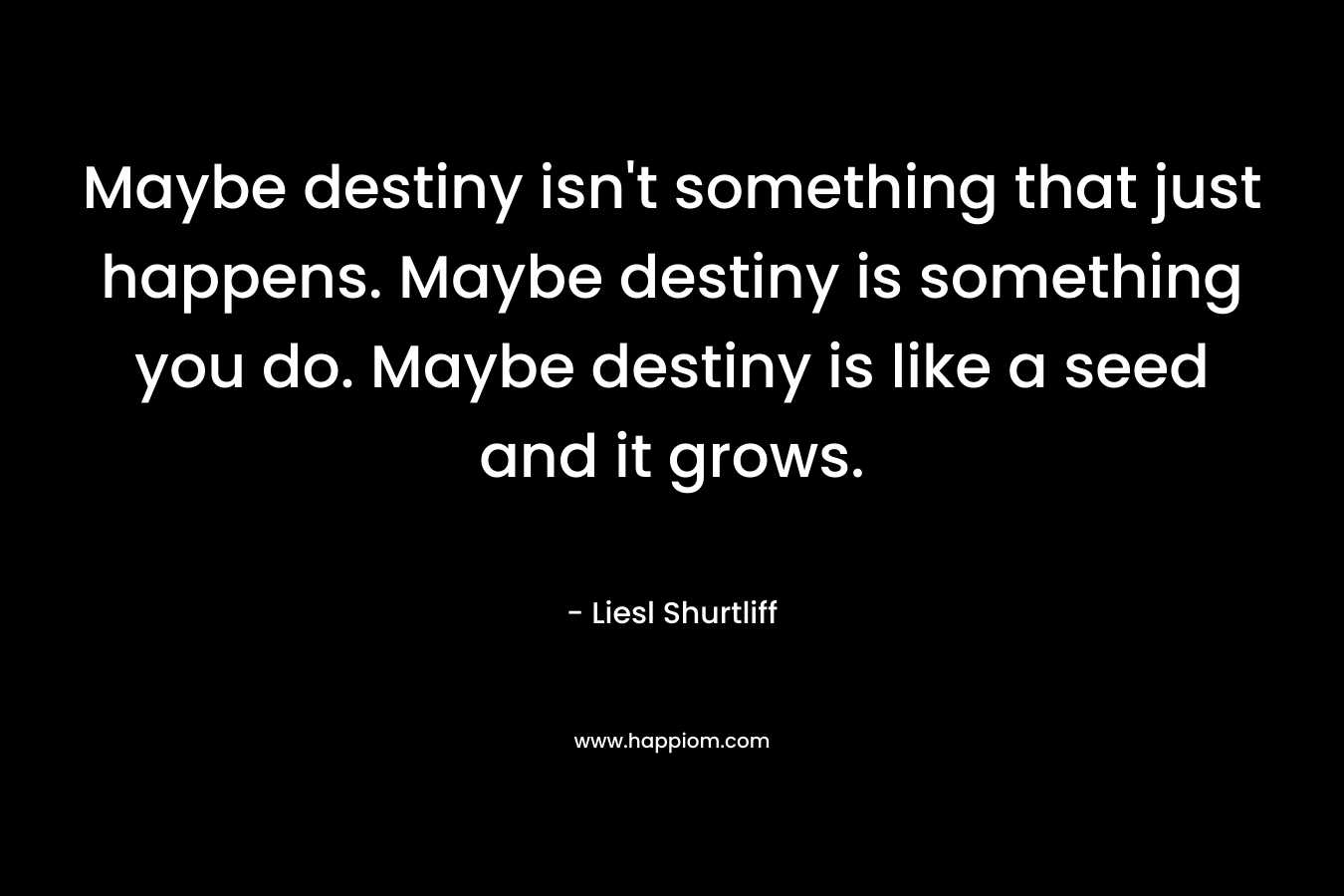 Maybe destiny isn't something that just happens. Maybe destiny is something you do. Maybe destiny is like a seed and it grows.