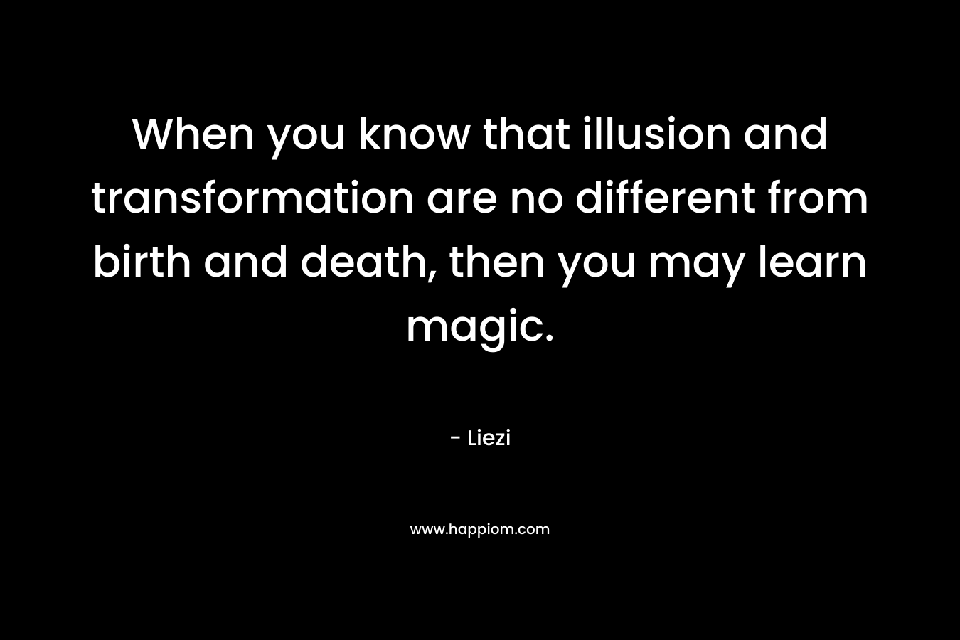 When you know that illusion and transformation are no different from birth and death, then you may learn magic. – Liezi