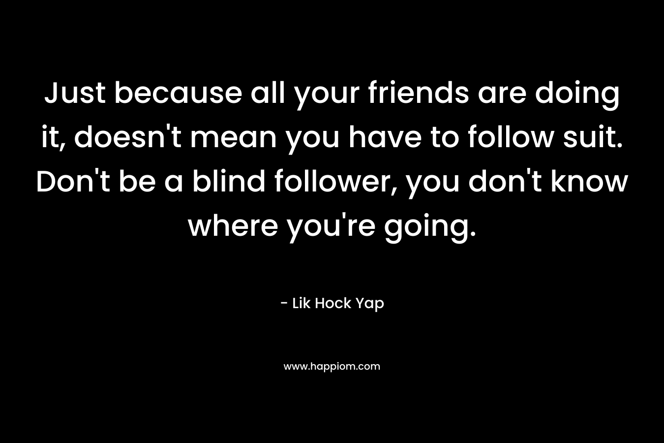 Just because all your friends are doing it, doesn't mean you have to follow suit. Don't be a blind follower, you don't know where you're going.