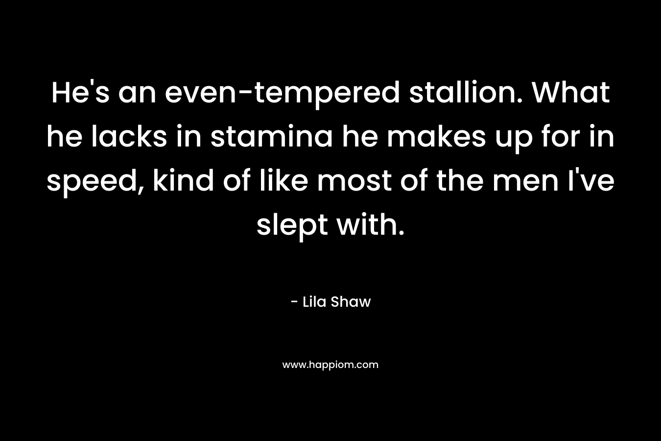 He’s an even-tempered stallion. What he lacks in stamina he makes up for in speed, kind of like most of the men I’ve slept with. – Lila Shaw