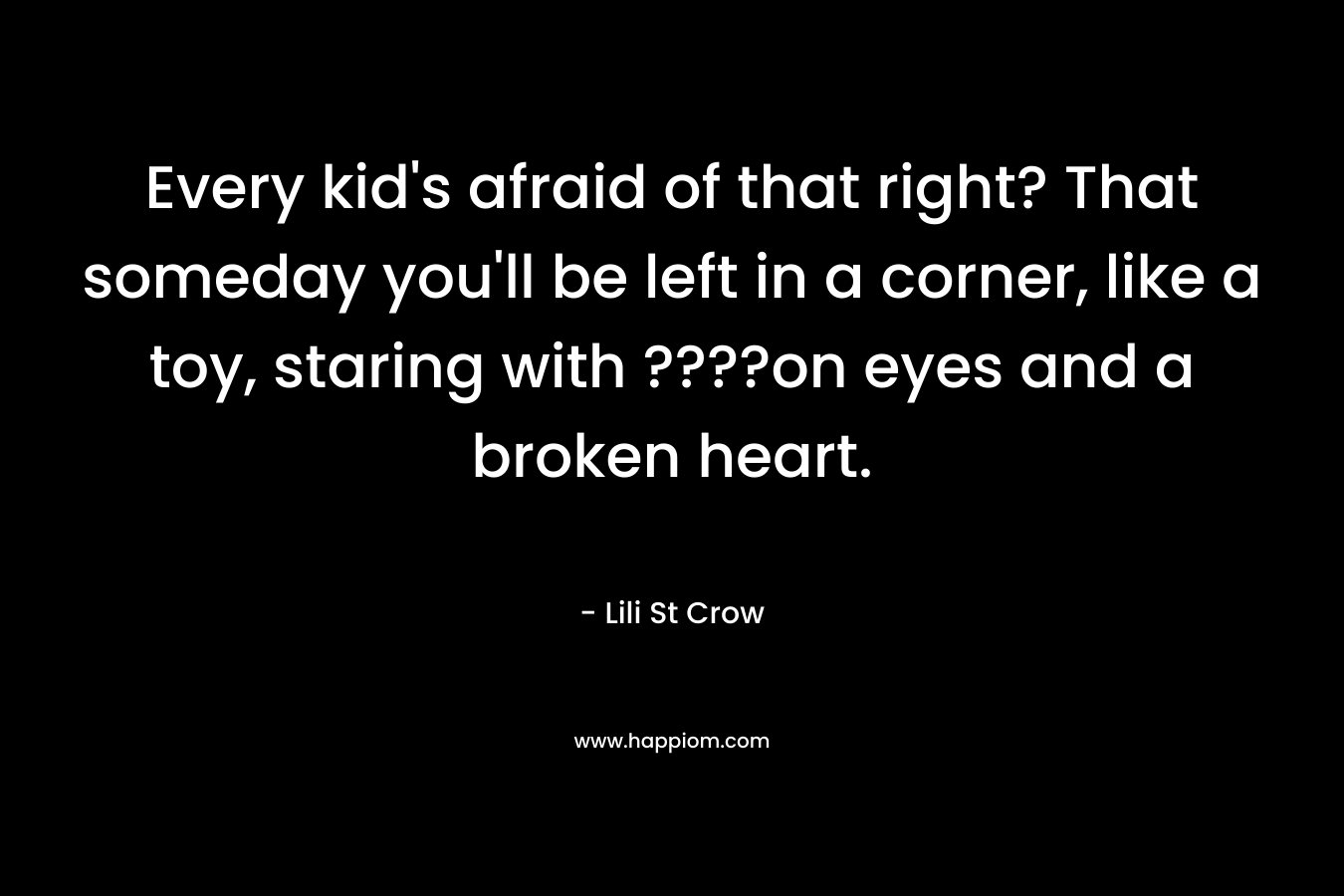 Every kid's afraid of that right? That someday you'll be left in a corner, like a toy, staring with ????on eyes and a broken heart.