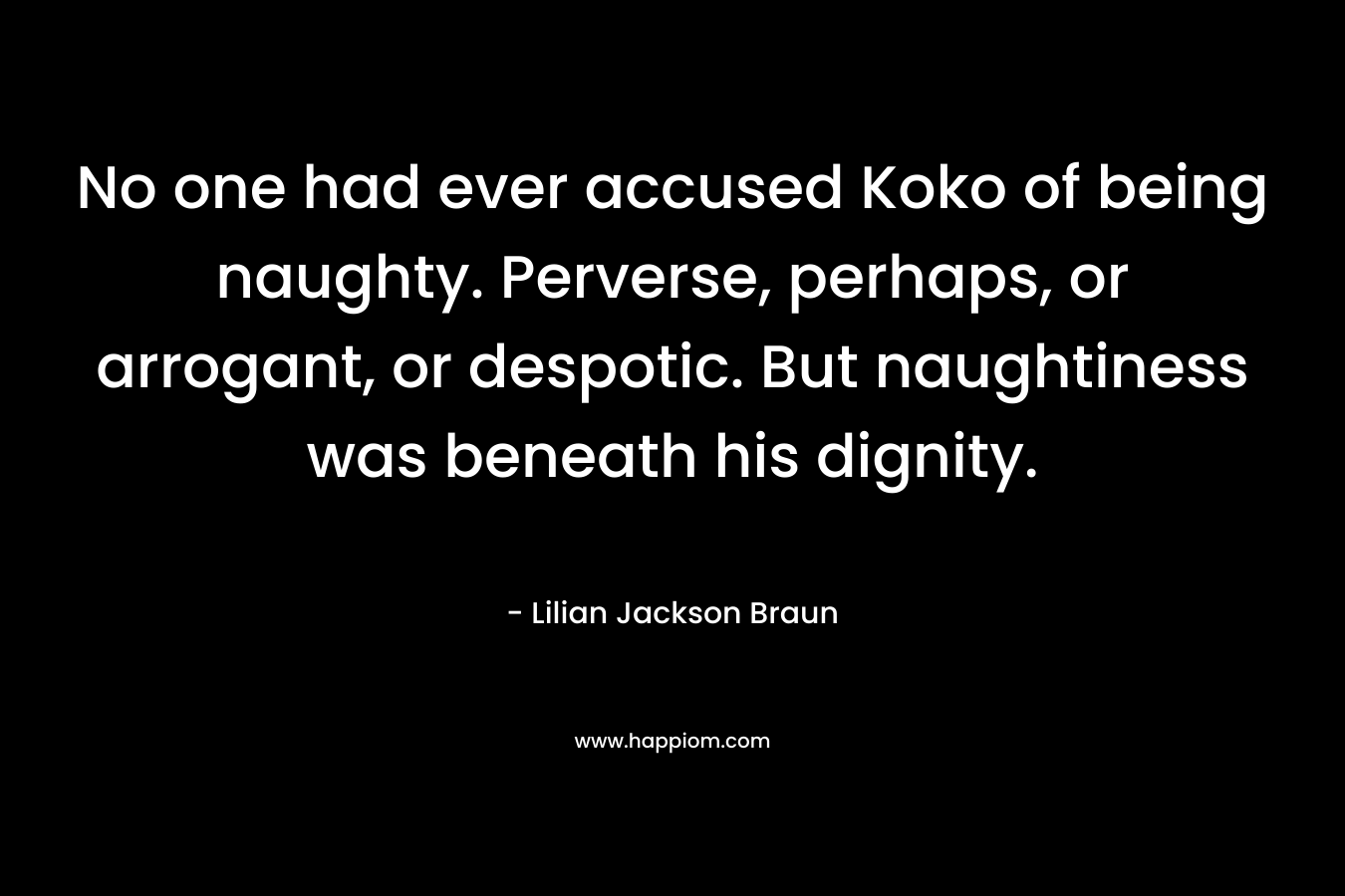No one had ever accused Koko of being naughty. Perverse, perhaps, or arrogant, or despotic. But naughtiness was beneath his dignity. – Lilian Jackson Braun