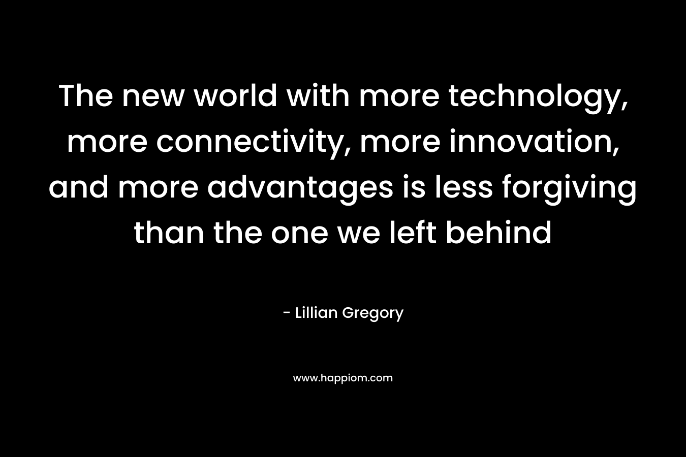 The new world with more technology, more connectivity, more innovation, and more advantages is less forgiving than the one we left behind – Lillian Gregory