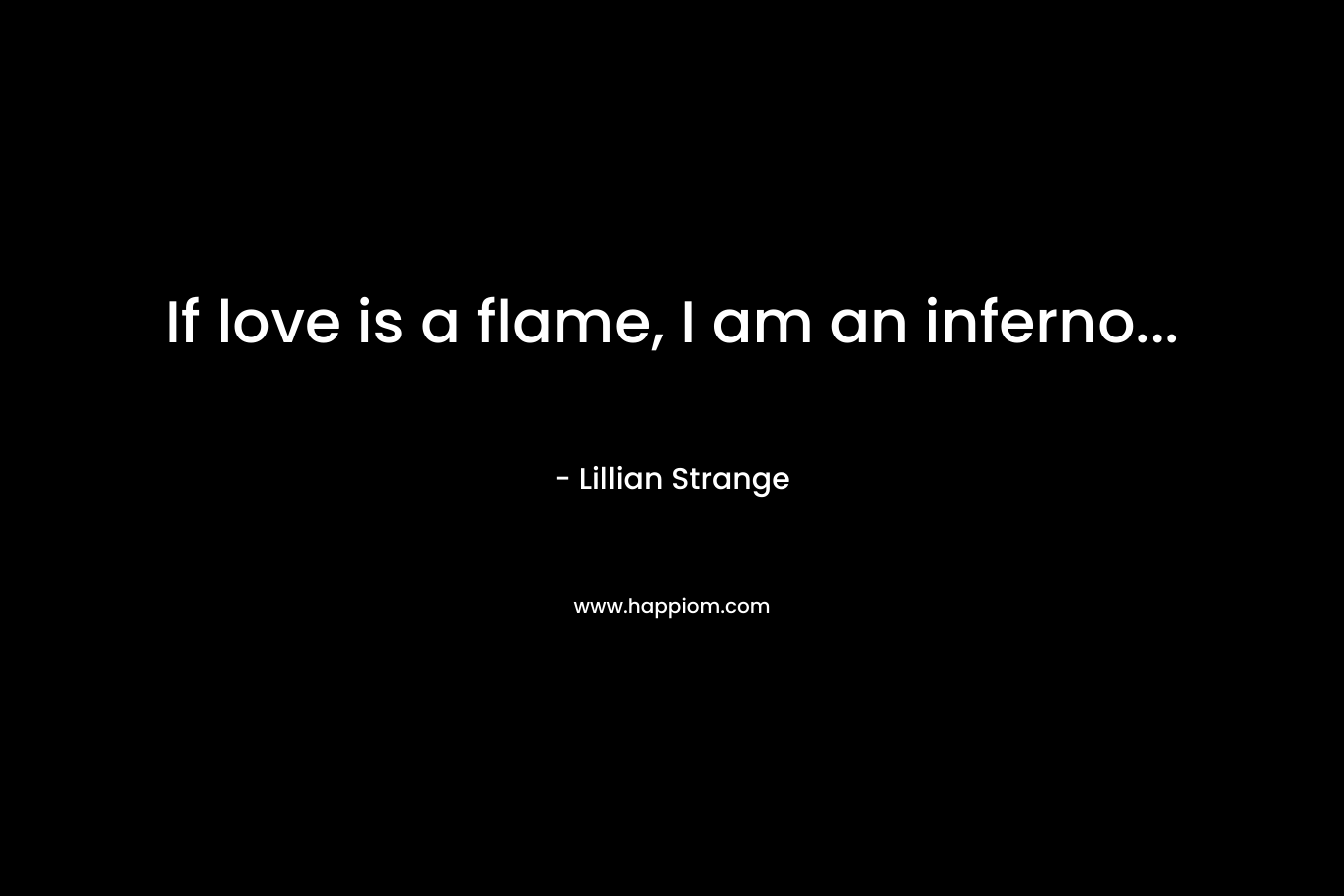 If love is a flame, I am an inferno...