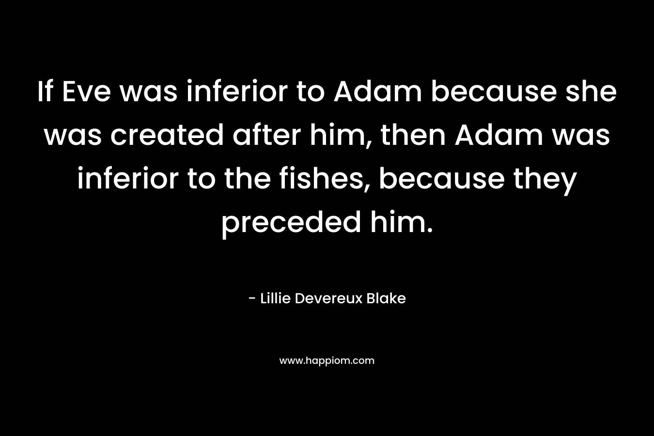 If Eve was inferior to Adam because she was created after him, then Adam was inferior to the fishes, because they preceded him. – Lillie Devereux Blake