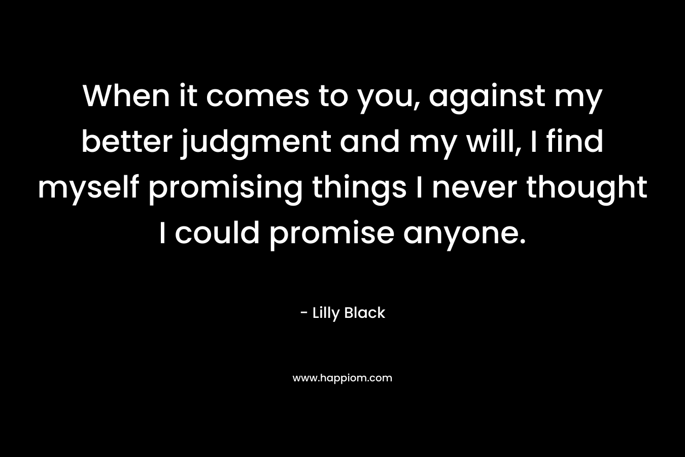 When it comes to you, against my better judgment and my will, I find myself promising things I never thought I could promise anyone. – Lilly Black