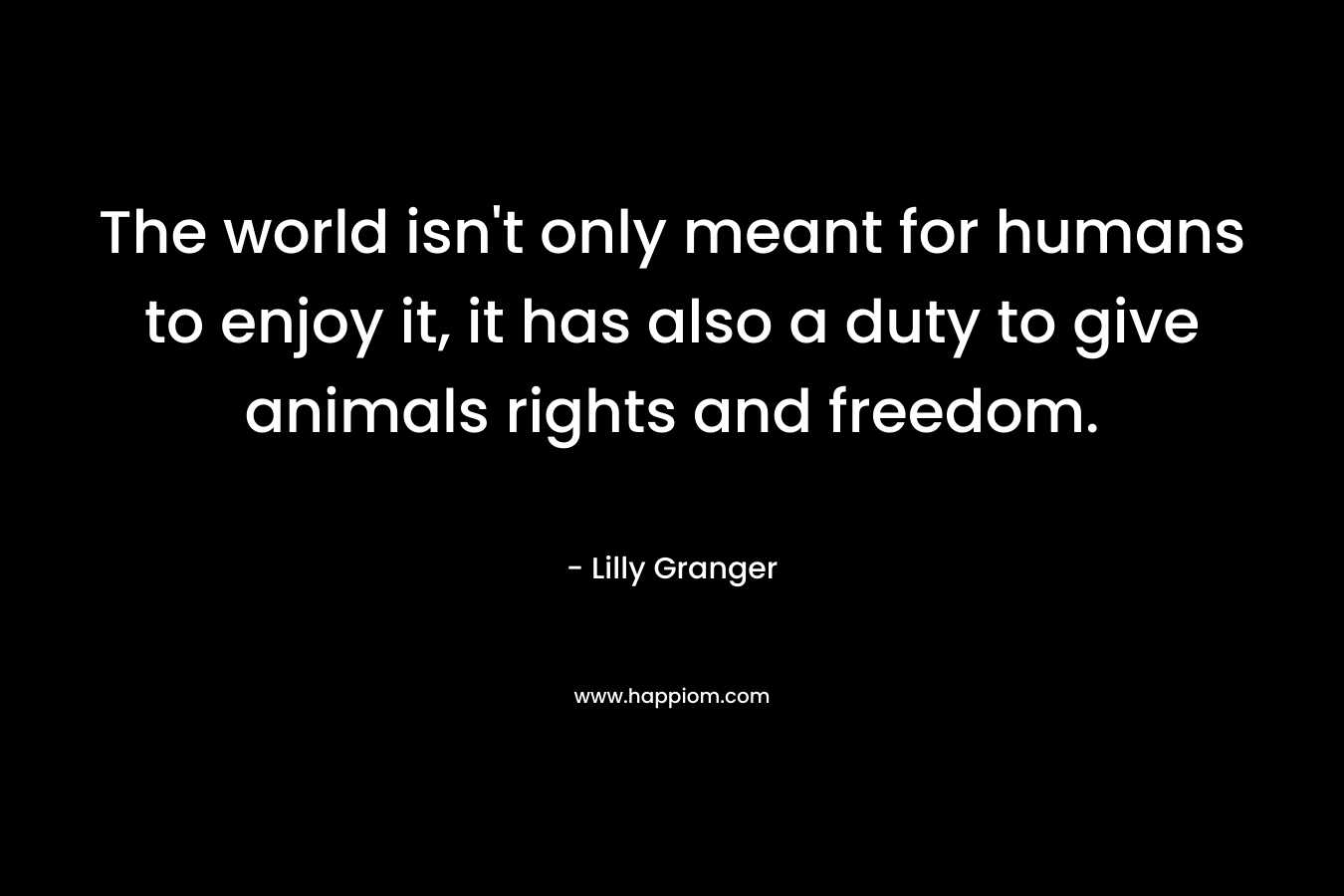 The world isn’t only meant for humans to enjoy it, it has also a duty to give animals rights and freedom. – Lilly Granger