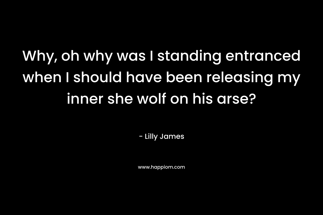 Why, oh why was I standing entranced when I should have been releasing my inner she wolf on his arse? – Lilly James
