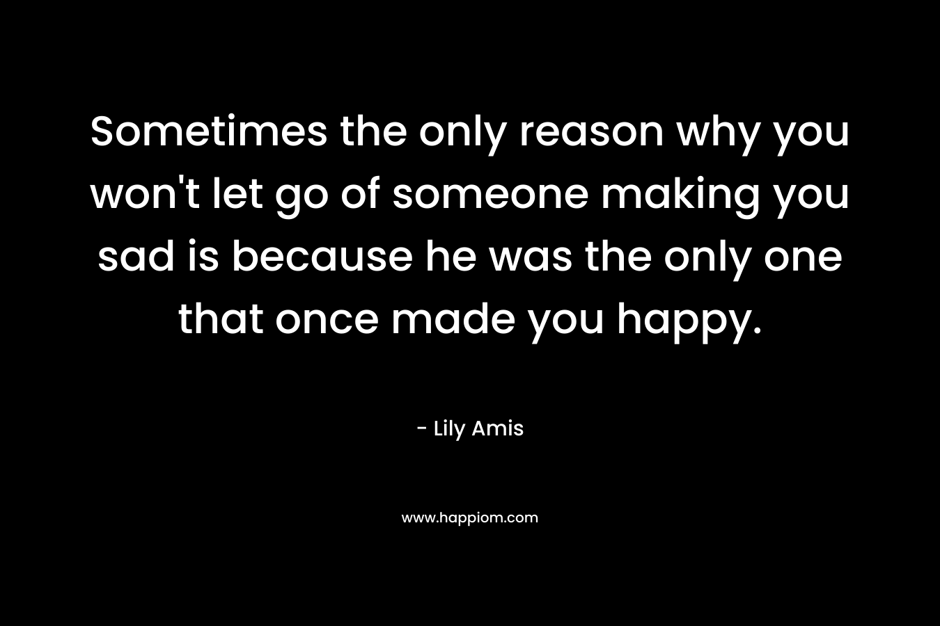 Sometimes the only reason why you won’t let go of someone making you sad is because he was the only one that once made you happy. – Lily Amis
