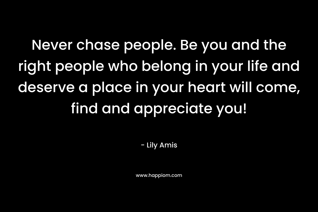 Never chase people. Be you and the right people who belong in your life and deserve a place in your heart will come, find and appreciate you!