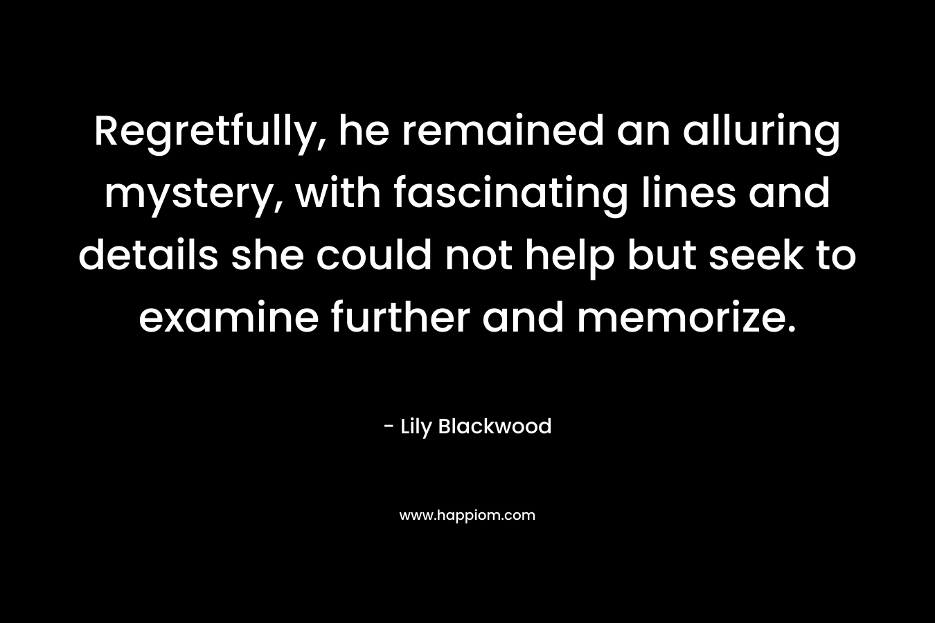 Regretfully, he remained an alluring mystery, with fascinating lines and details she could not help but seek to examine further and memorize. – Lily Blackwood