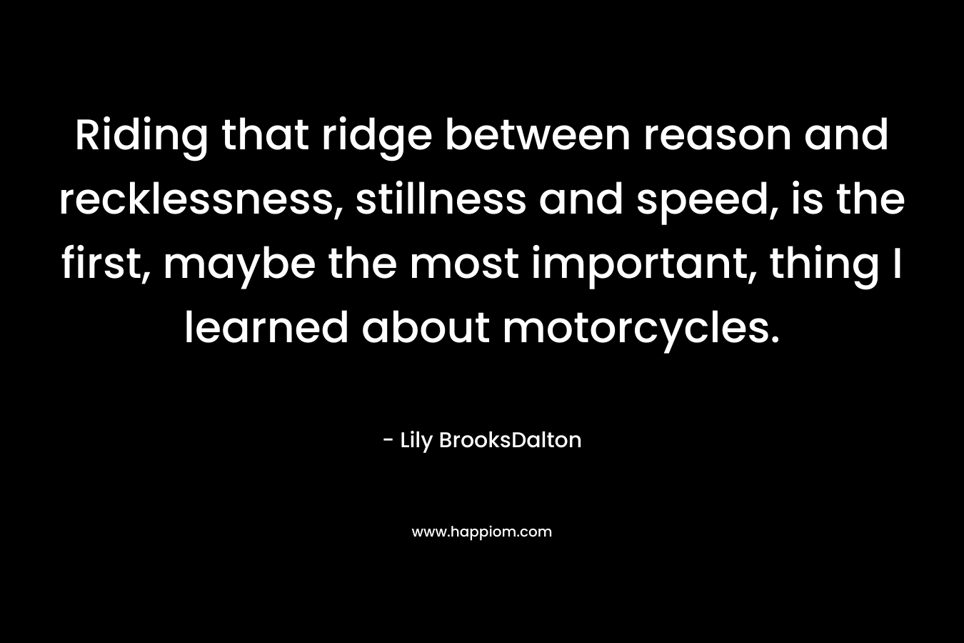Riding that ridge between reason and recklessness, stillness and speed, is the first, maybe the most important, thing I learned about motorcycles. – Lily BrooksDalton