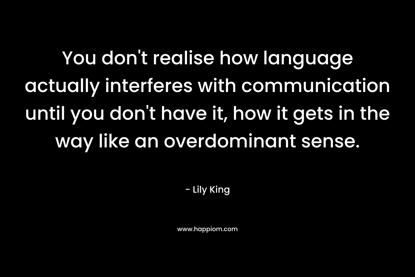 You don’t realise how language actually interferes with communication until you don’t have it, how it gets in the way like an overdominant sense. – Lily King
