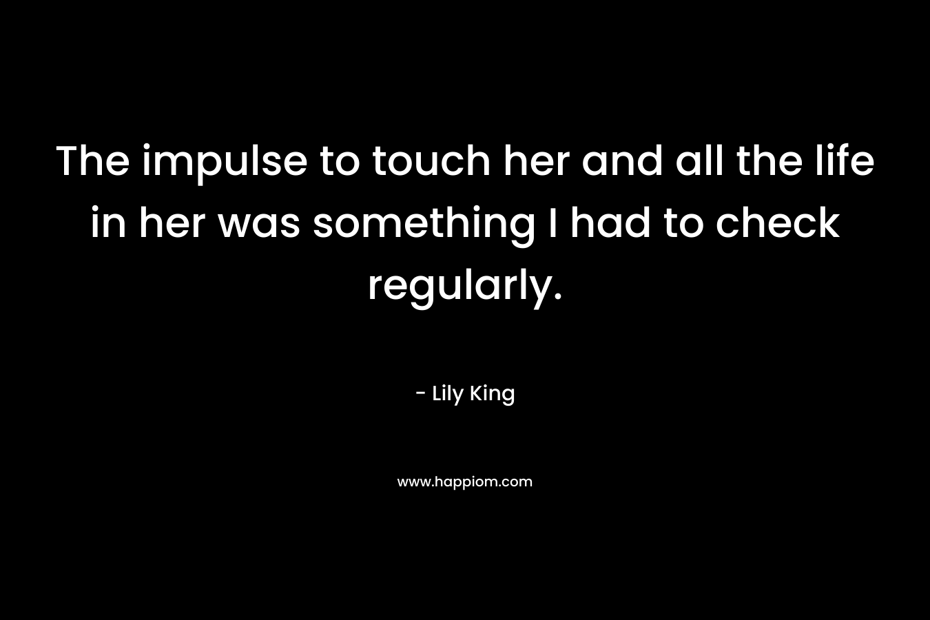 The impulse to touch her and all the life in her was something I had to check regularly. – Lily King