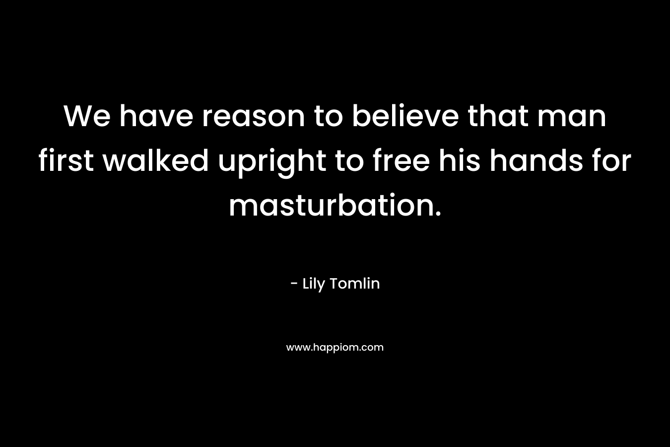 We have reason to believe that man first walked upright to free his hands for masturbation. – Lily Tomlin