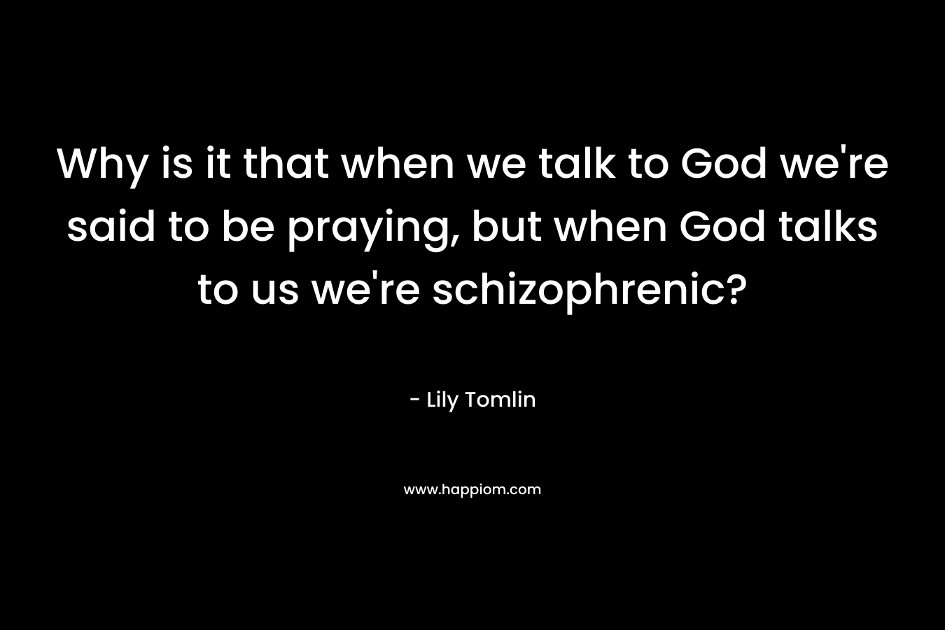 Why is it that when we talk to God we’re said to be praying, but when God talks to us we’re schizophrenic? – Lily Tomlin