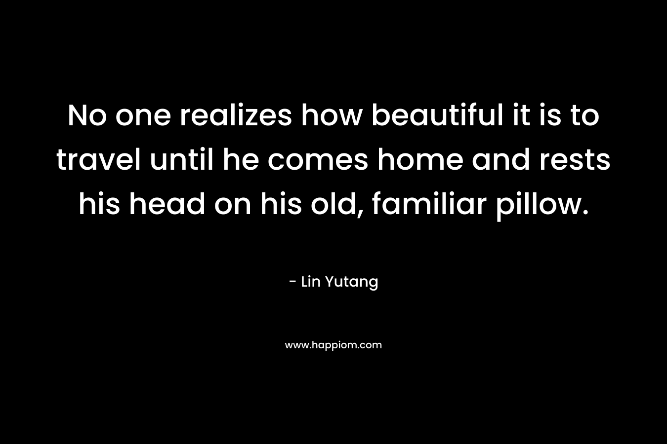 No one realizes how beautiful it is to travel until he comes home and rests his head on his old, familiar pillow.  – Lin Yutang