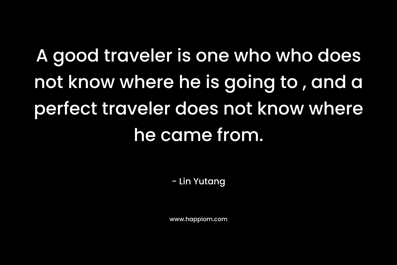 A good traveler is one who who does not know where he is going to , and a perfect traveler does not know where he came from.