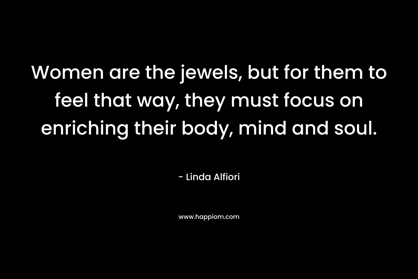 Women are the jewels, but for them to feel that way, they must focus on enriching their body, mind and soul. – Linda Alfiori