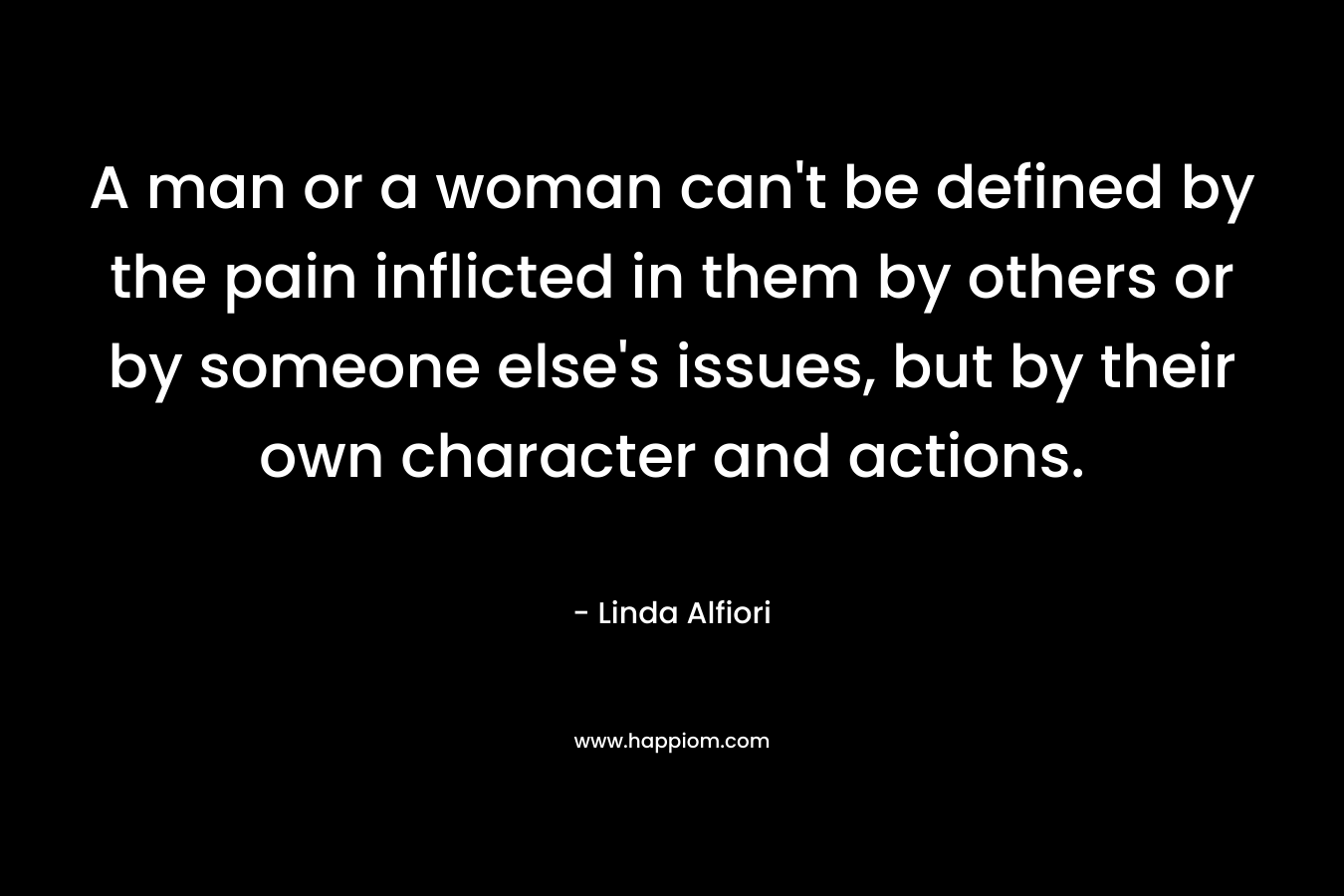 A man or a woman can’t be defined by the pain inflicted in them by others or by someone else’s issues, but by their own character and actions. – Linda Alfiori