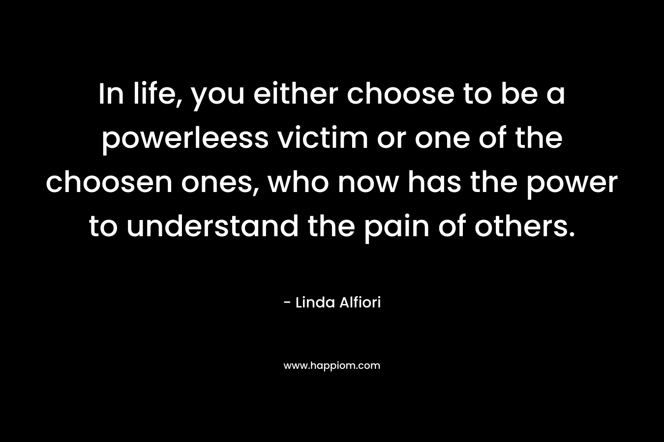 In life, you either choose to be a powerleess victim or one of the choosen ones, who now has the power to understand the pain of others.