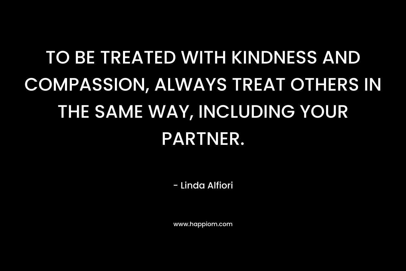 TO BE TREATED WITH KINDNESS AND COMPASSION, ALWAYS TREAT OTHERS IN THE SAME WAY, INCLUDING YOUR PARTNER.