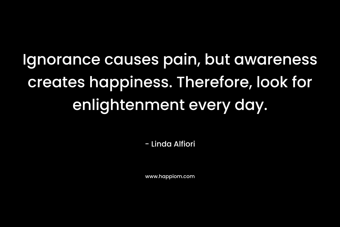 Ignorance causes pain, but awareness creates happiness. Therefore, look for enlightenment every day.