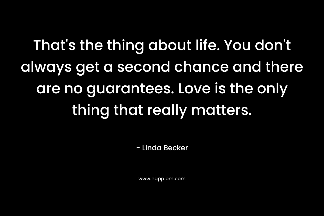 That’s the thing about life. You don’t always get a second chance and there are no guarantees. Love is the only thing that really matters. – Linda  Becker
