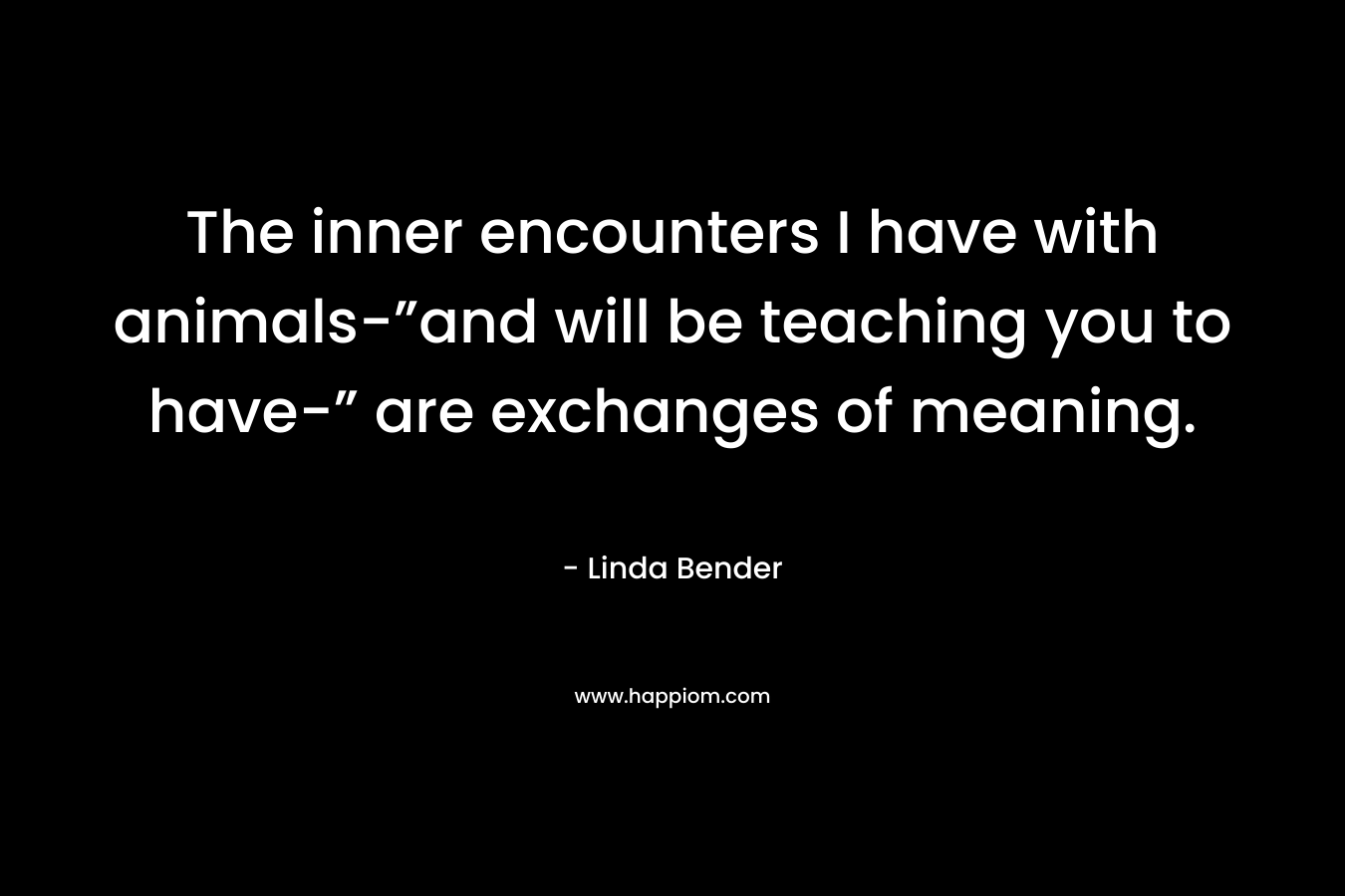 The inner encounters I have with animals-”and will be teaching you to have-” are exchanges of meaning.