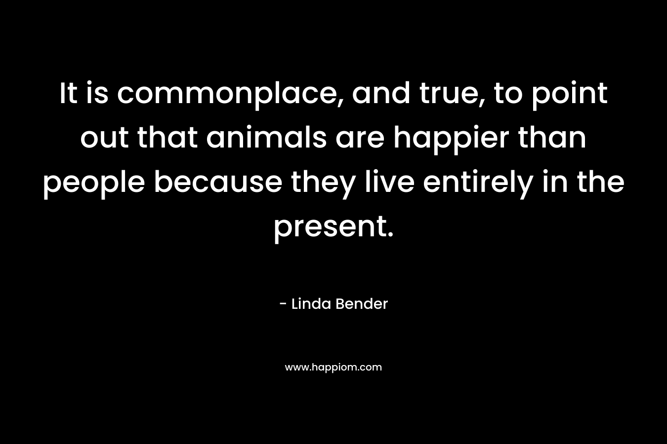 It is commonplace, and true, to point out that animals are happier than people because they live entirely in the present. – Linda Bender