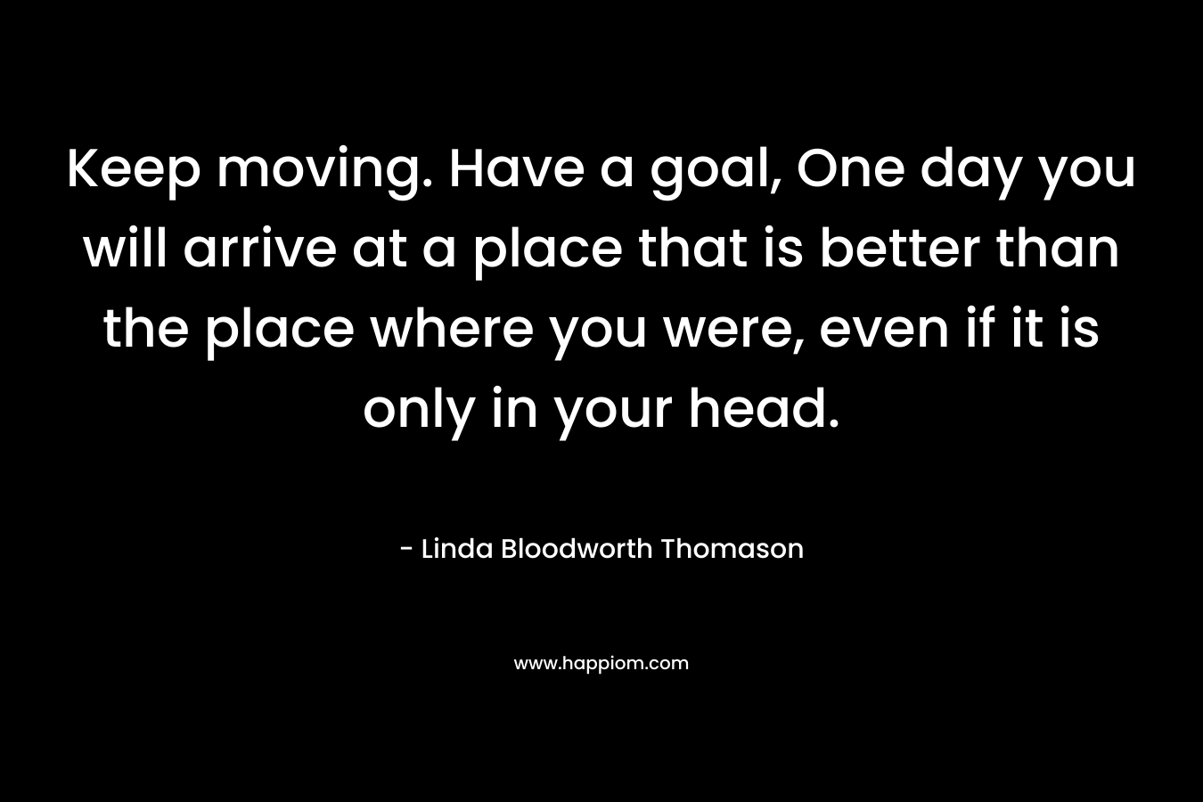 Keep moving. Have a goal, One day you will arrive at a place that is better than the place where you were, even if it is only in your head. – Linda Bloodworth Thomason