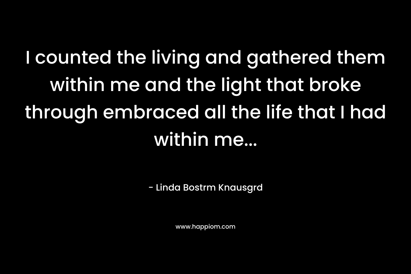 I counted the living and gathered them within me and the light that broke through embraced all the life that I had within me...