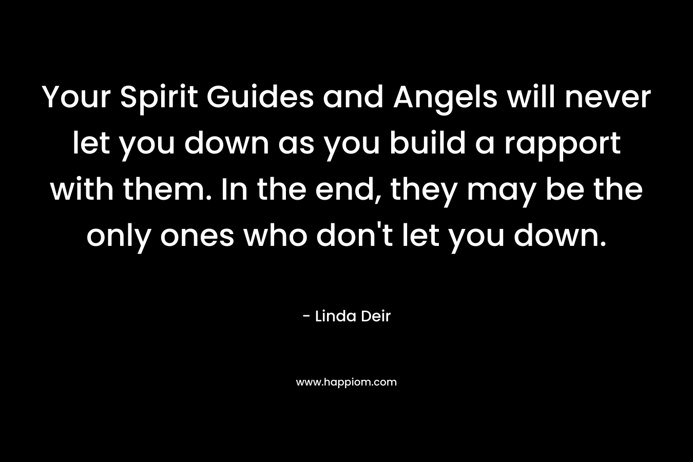 Your Spirit Guides and Angels will never let you down as you build a rapport with them. In the end, they may be the only ones who don’t let you down. – Linda Deir