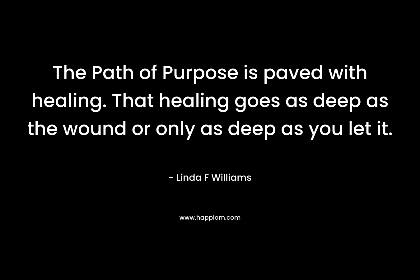 The Path of Purpose is paved with healing. That healing goes as deep as the wound or only as deep as you let it. – Linda F  Williams