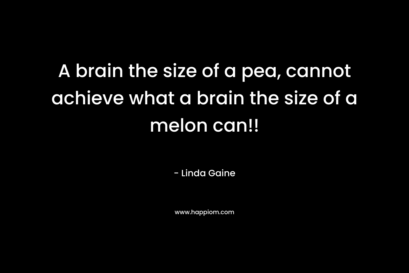 A brain the size of a pea, cannot achieve what a brain the size of a melon can!!