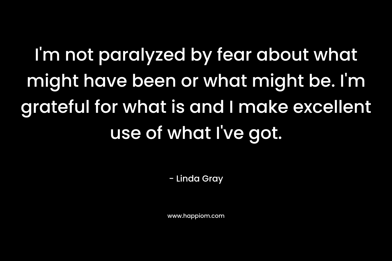I’m not paralyzed by fear about what might have been or what might be. I’m grateful for what is and I make excellent use of what I’ve got. – Linda Gray