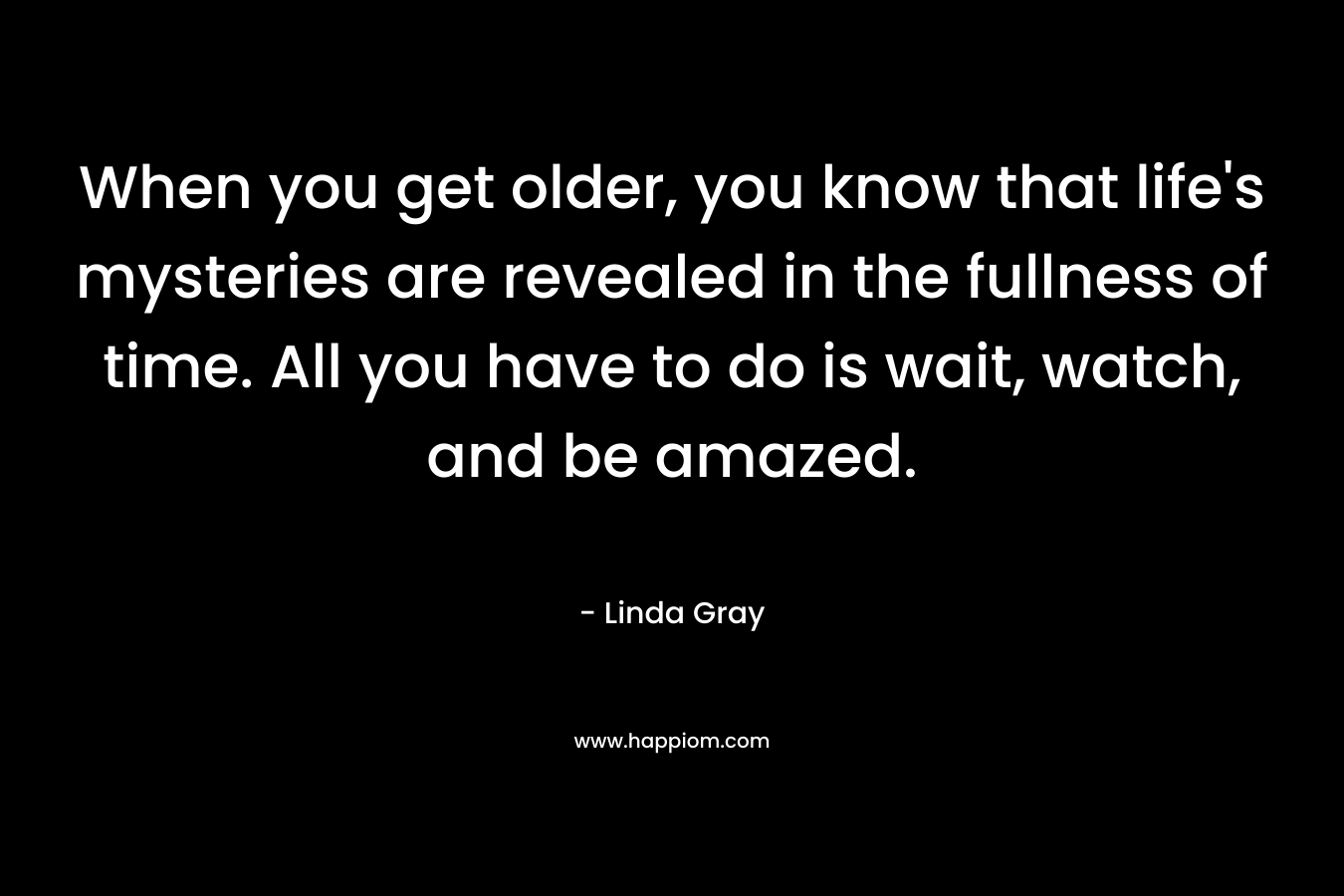 When you get older, you know that life's mysteries are revealed in the fullness of time. All you have to do is wait, watch, and be amazed.