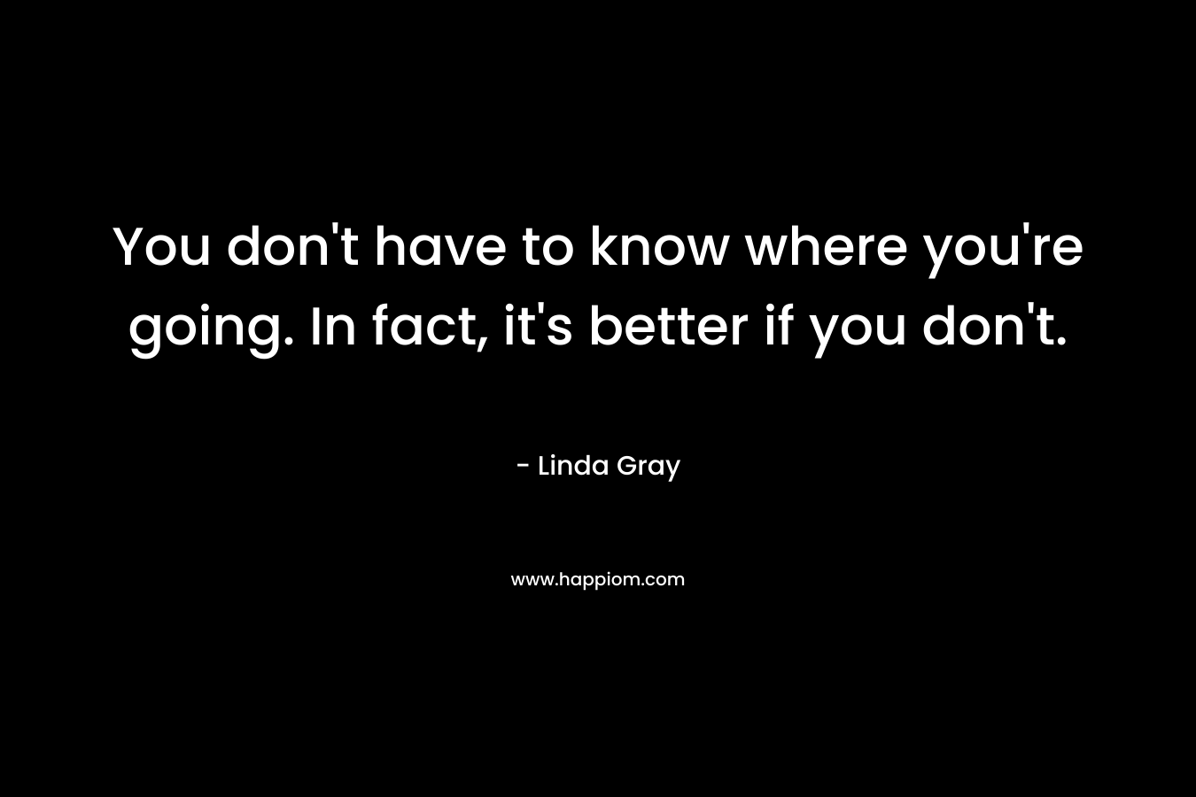 You don’t have to know where you’re going. In fact, it’s better if you don’t. – Linda Gray