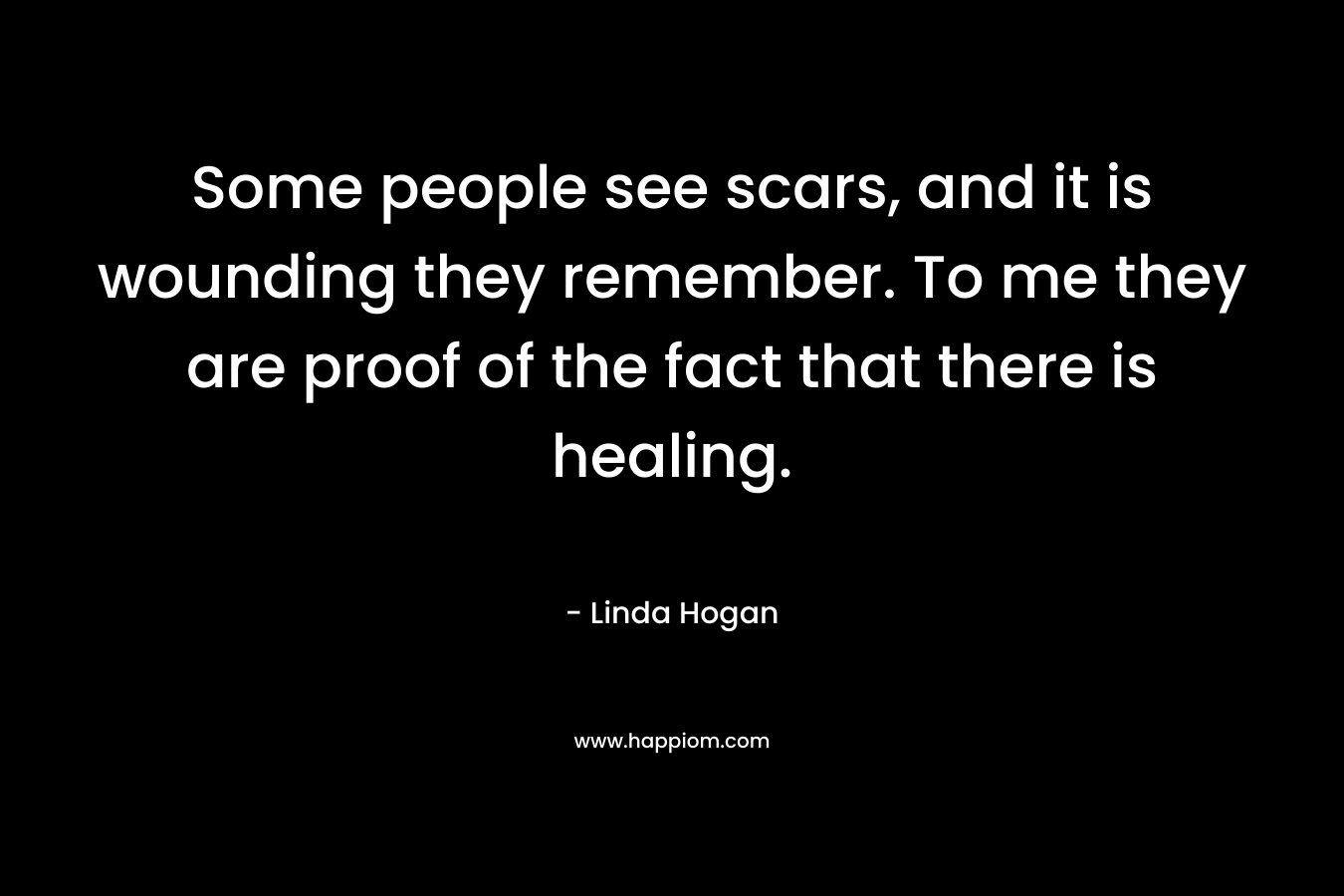 Some people see scars, and it is wounding they remember. To me they are proof of the fact that there is healing. – Linda Hogan