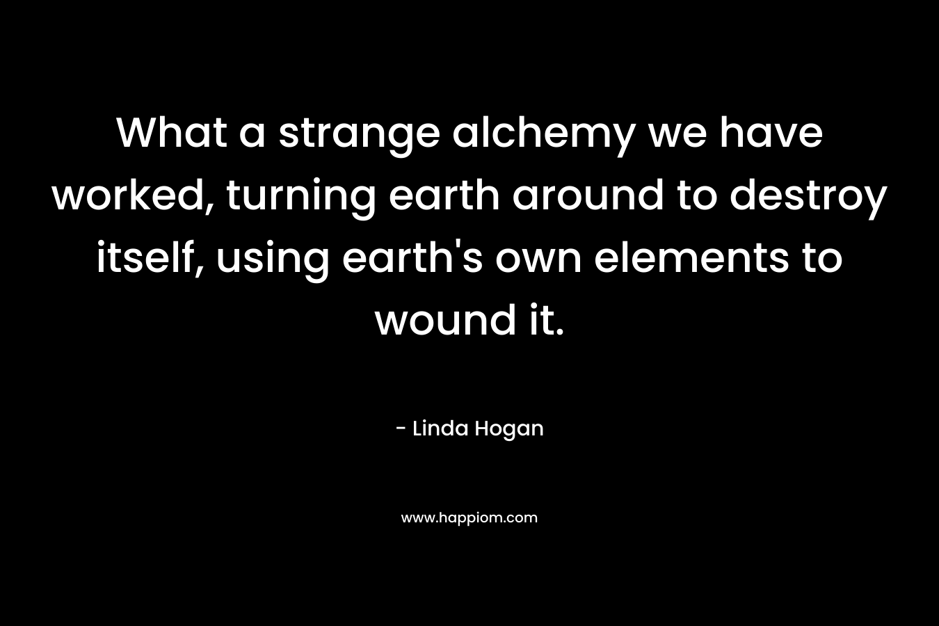 What a strange alchemy we have worked, turning earth around to destroy itself, using earth’s own elements to wound it. – Linda Hogan