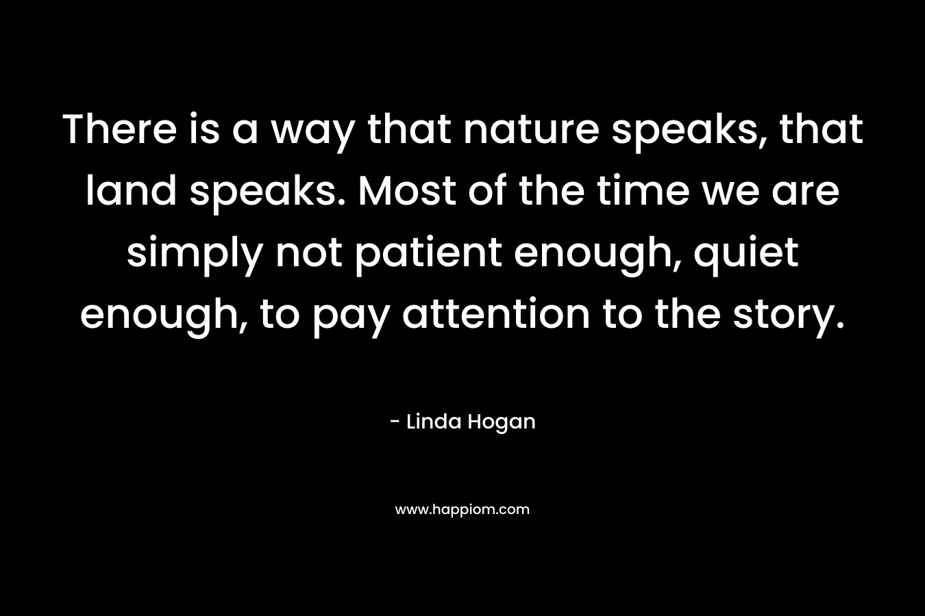 There is a way that nature speaks, that land speaks. Most of the time we are simply not patient enough, quiet enough, to pay attention to the story. – Linda Hogan
