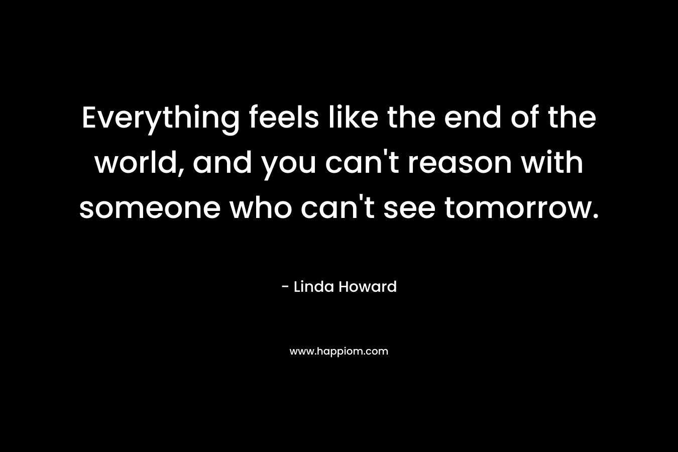 Everything feels like the end of the world, and you can't reason with someone who can't see tomorrow.