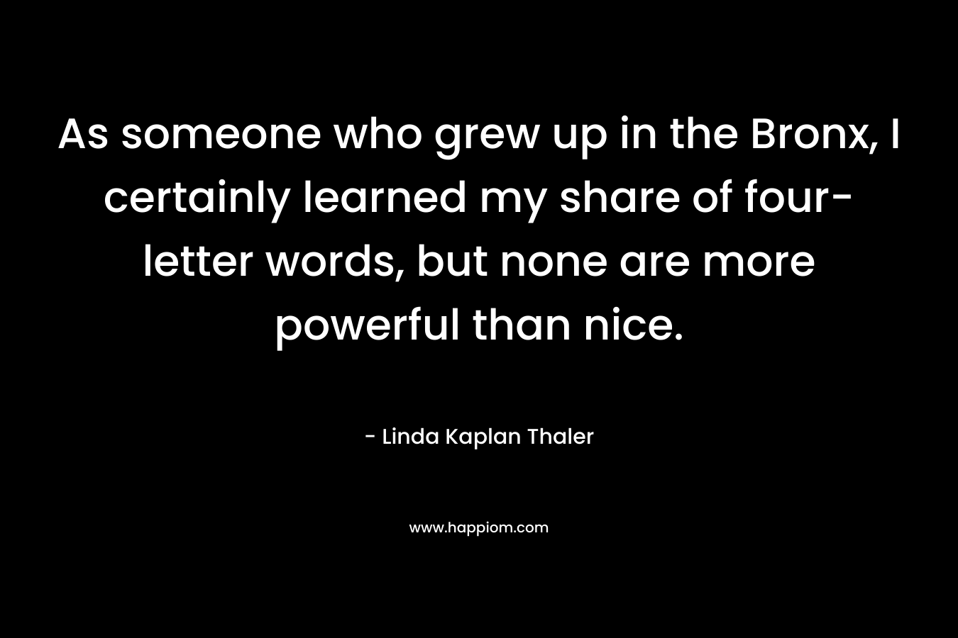 As someone who grew up in the Bronx, I certainly learned my share of four-letter words, but none are more powerful than nice. – Linda Kaplan Thaler