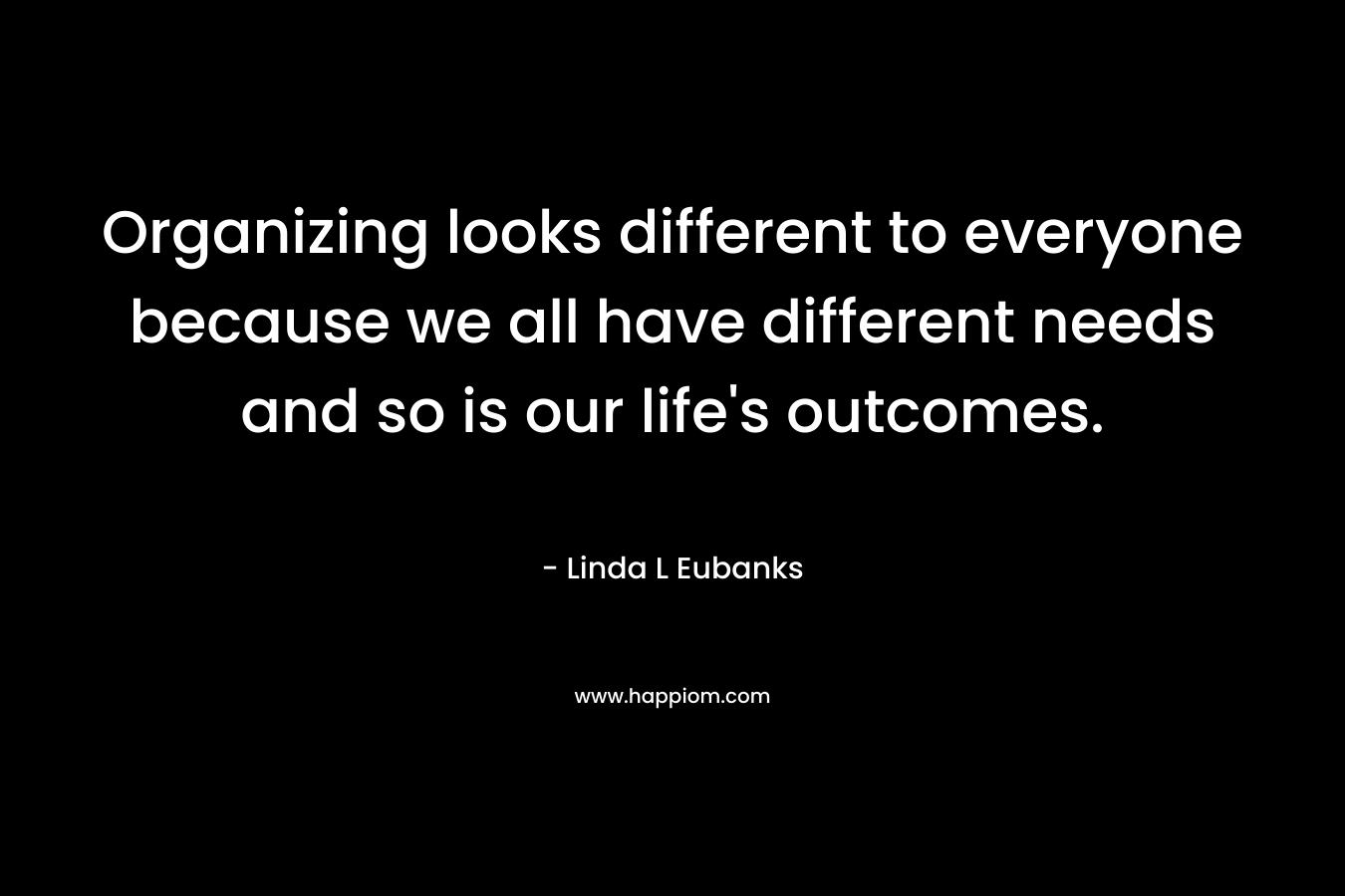 Organizing looks different to everyone because we all have different needs and so is our life’s outcomes. – Linda L Eubanks