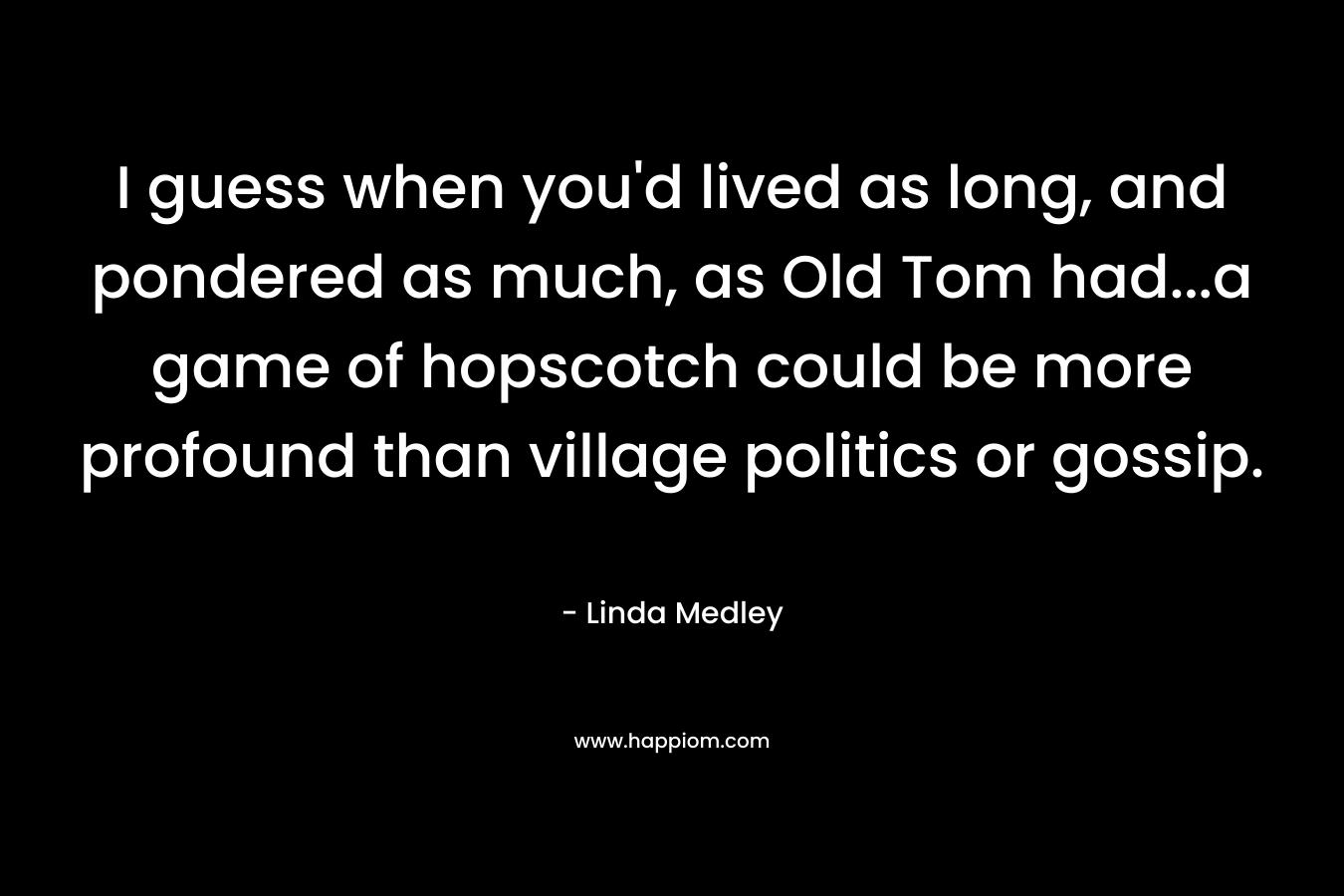 I guess when you’d lived as long, and pondered as much, as Old Tom had…a game of hopscotch could be more profound than village politics or gossip. – Linda Medley