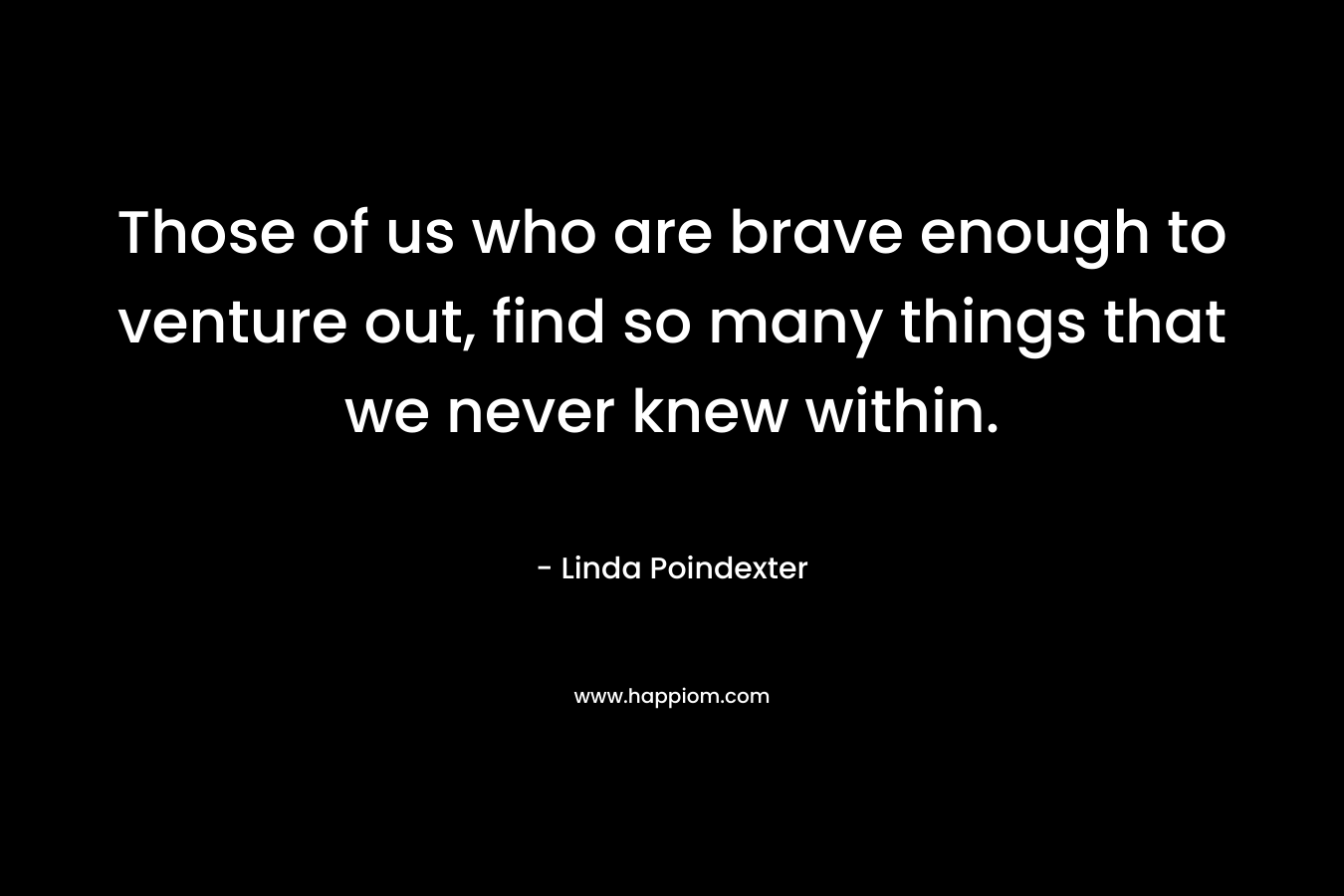 Those of us who are brave enough to venture out, find so many things that we never knew within. – Linda Poindexter