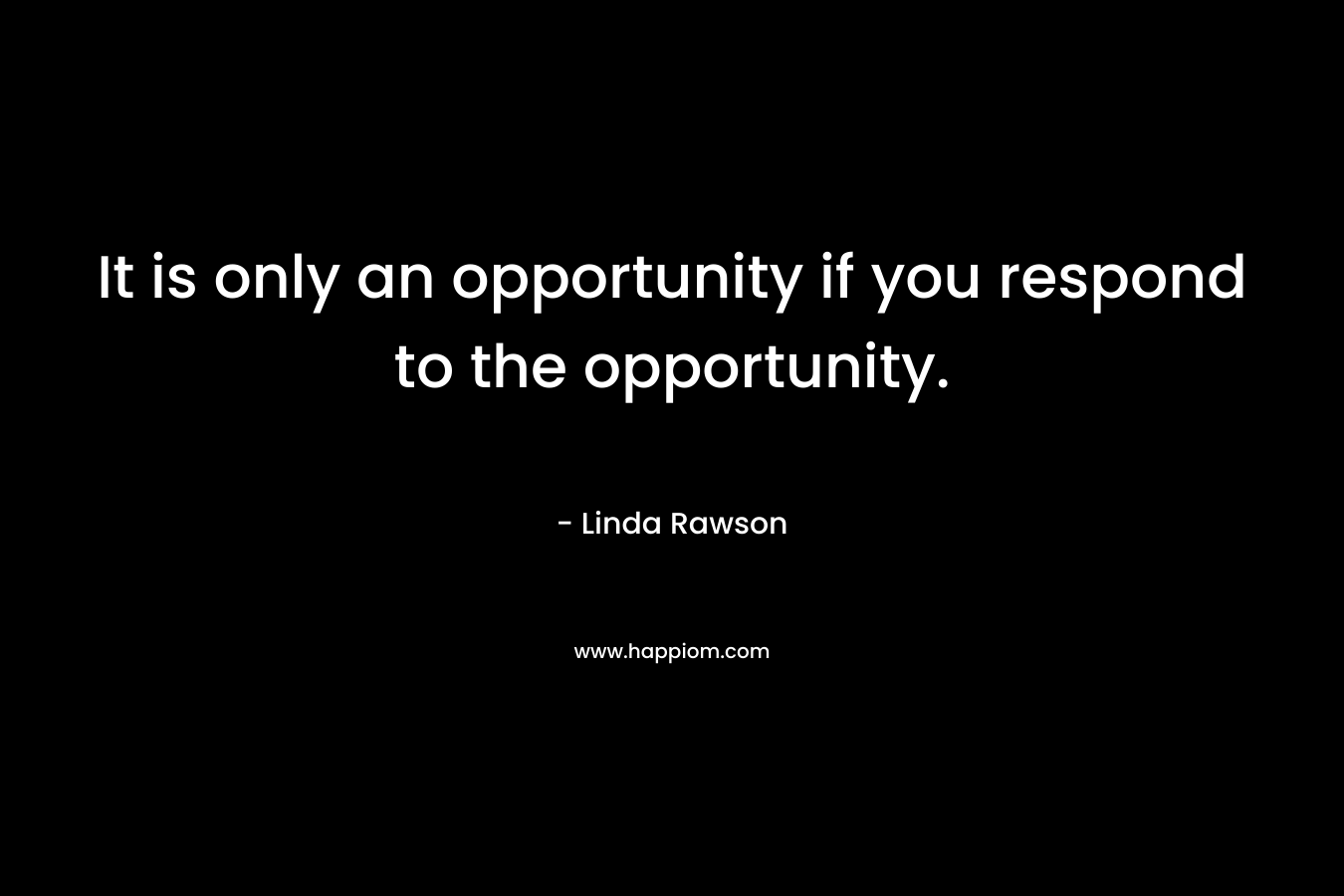 It is only an opportunity if you respond to the opportunity.